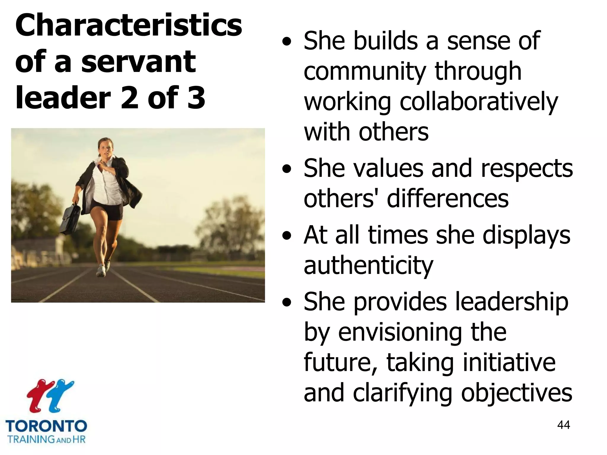 • She builds a sense of 
community through 
working collaboratively 
with others 
• She values and respects 
others' differences 
• At all times she displays 
authenticity 
• She provides leadership 
by envisioning the 
future, taking initiative 
and clarifying objectives 
44 
Characteristics 
of a servant 
leader 2 of 3 
 