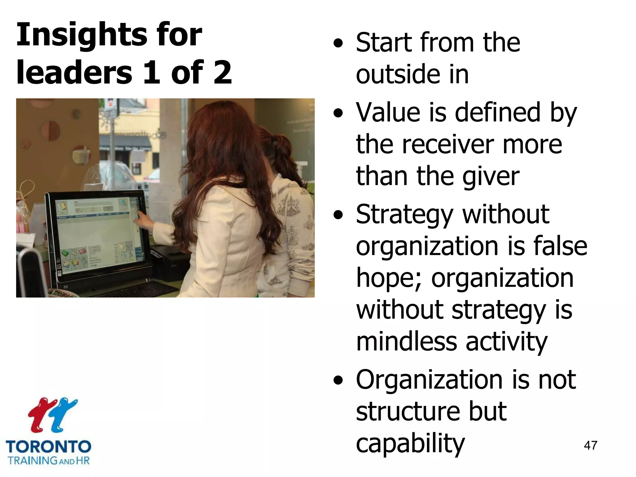 • Start from the 
outside in 
• Value is defined by 
the receiver more 
than the giver 
• Strategy without 
organization is false 
hope; organization 
without strategy is 
mindless activity 
• Organization is not 
structure but 
capability 47 
Insights for 
leaders 1 of 2 
 