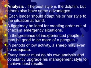  Analysis : The best style is the dolphin, but
others also have some advantages.
 Each leader should adapt his or her style to
the situation at hand.
 A tiger may be ideal for creating order out of
chaos in emergency situations.
 In the presence of inexperienced people, it
may be good to be more of a penguin.
 In periods of low activity, a sheep may even
be adequate.
 Every leader must do his own analysis and
constantly upgrade his management style to
achieve best results.
 