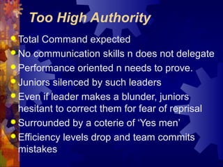 Too High Authority
 Total Command expected
 No communication skills n does not delegate
 Performance oriented n needs to prove.
 Juniors silenced by such leaders
 Even if leader makes a blunder, juniors
hesitant to correct them for fear of reprisal
 Surrounded by a coterie of ‘Yes men’
 Efficiency levels drop and team commits
mistakes
 