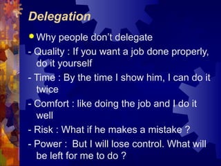 Delegation
 Why people don’t delegate
- Quality : If you want a job done properly,
do it yourself
- Time : By the time I show him, I can do it
twice
- Comfort : like doing the job and I do it
well
- Risk : What if he makes a mistake ?
- Power : But I will lose control. What will
be left for me to do ?
 
