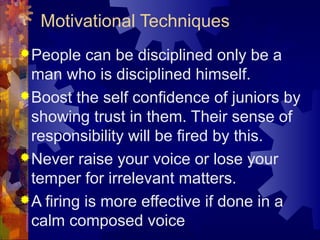 Motivational Techniques
People can be disciplined only be a
man who is disciplined himself.
Boost the self confidence of juniors by
showing trust in them. Their sense of
responsibility will be fired by this.
Never raise your voice or lose your
temper for irrelevant matters.
A firing is more effective if done in a
calm composed voice
 