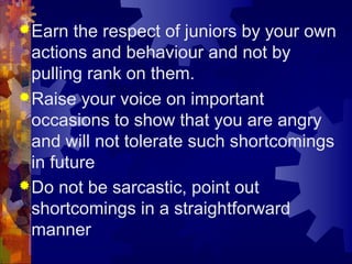 Earn the respect of juniors by your own
actions and behaviour and not by
pulling rank on them.
Raise your voice on important
occasions to show that you are angry
and will not tolerate such shortcomings
in future
Do not be sarcastic, point out
shortcomings in a straightforward
manner
 