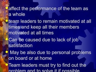 affect the performance of the team as
a whole
team leaders to remain motivated at all
times and keep all their members
motivated at all times
Can be caused due to lack of job
satisfaction
 May be also due to personal problems
on board or at home
Team leaders must try to find out the
 