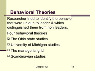 Chapter-12 11
Behavioral Theories
Researcher tried to identify the behavior
that were unique to leader & which
distinguished them from non leaders.
Four behavioral theories
 The Ohio state studies
 University of Michigan studies
 The managerial grid
 Scandinavian studies
 