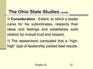 Chapter-12 13
 Consideration - Extent, to which a leader
cares for his subordinates, respects their
ideas and feelings and establishes work
relation by mutual trust and respect.
 The researchers concluded that a “high-
high” type of leadership yielded best results.
The Ohio State Studies contd…
 