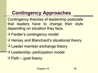 Chapter-12 18
Contingency Approaches
Contingency theories of leadership postulate
that leaders have to change their style
depending on situation they face.
 Fiedler’s contingency model
 Hersey and Blanchard’s situational theory
 Leader member exchange theory
 Leadership- participation model
 Path – goal theory
 