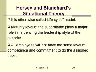 Chapter-12 20
Hersey and Blanchard’s
Situational Theory
 It is other wise called Life cycle” model.
 Maturity level of the subordinate plays a major
role in influencing the leadership style of the
superior
 All employees will not have the same level of
competence and commitment to do the assigned
tasks.
 