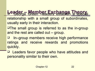 Chapter-12 22
Leader – Member Exchange Theory George Green –leaders establish a special
relationship with a small group of subordinates,
usually early in their interaction.
The small group is referred to as the in-group
and the rest are called out – group.
 In–group members receive high performance
ratings and receive rewards and promotions
quickly.
 Leaders favor people who have attitudes and
personality similar to their own.
 