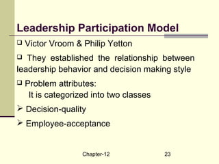 Chapter-12 23
Leadership Participation Model
 Victor Vroom & Philip Yetton
 They established the relationship between
leadership behavior and decision making style
 Problem attributes:
It is categorized into two classes
 Decision-quality
 Employee-acceptance
 