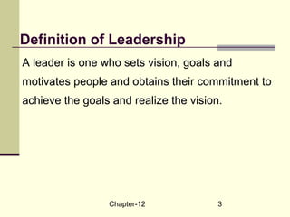 Chapter-12 3
Definition of Leadership
A leader is one who sets vision, goals and
motivates people and obtains their commitment to
achieve the goals and realize the vision.
 