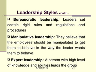 Chapter-12 31
Leadership Styles contd…
 Bureaucratic leadership: Leaders set
certain rigid rules and regulations and
procedures
 Manipulative leadership: They believe that
the employees should be manipulated to get
them to behave in the way the leader wants
them to behave
 Expert leadership: A person with high level
of knowledge and abilities leads the group
 