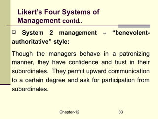Chapter-12 33
 System 2 management – “benevolent-
authoritative” style:
Though the managers behave in a patronizing
manner, they have confidence and trust in their
subordinates. They permit upward communication
to a certain degree and ask for participation from
subordinates.
Likert’s Four Systems of
Management contd..
 