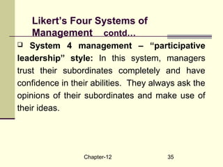 Chapter-12 35
 System 4 management – “participative
leadership” style: In this system, managers
trust their subordinates completely and have
confidence in their abilities. They always ask the
opinions of their subordinates and make use of
their ideas.
Likert’s Four Systems of
Management contd…
 