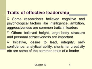 Chapter-12 4
Traits of effective leadership
 Some researchers believed cognitive and
psychological factors like intelligence, ambition,
aggressiveness are common traits in leaders
 Others believed height, large body structure
and personal attractiveness are important
 Initiative, desire to lead, integrity, self-
confidence, analytical ability, charisma, creativity
etc are some of the common traits of a leader
 