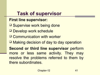 Chapter-12 41
Task of supervisor
First line supervisor:
 Supervise work being done
 Develop work schedule
 Communication with worker
 Making decision of day to day operation
Second or third line supervisor perform
more or less same activity. They may
resolve the problems referred to them by
there subordinates.
 