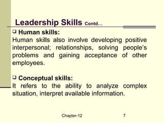 Chapter-12 7
 Human skills:
Human skills also involve developing positive
interpersonal; relationships, solving people’s
problems and gaining acceptance of other
employees.
 Conceptual skills:
It refers to the ability to analyze complex
situation, interpret available information.
Leadership Skills Contd…
 