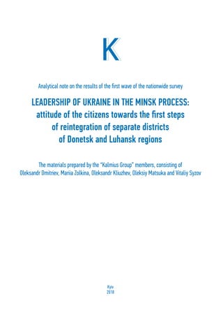 1
LEADERSHIP OF UKRAINE IN THE MINSK PROCESS:
attitude of the citizens towards the first steps
of reintegration of separate districts
of Donetsk and Luhansk regions
Analytical note on the results of the first wave of the nationwide survey
The materials prepared by the “Kalmius Group” members, consisting of
Oleksandr Dmitriev, Mariia Zolkina, Oleksandr Kliuzhev, Oleksiy Matsuka and Vitaliy Syzov
Kyiv
2018
 