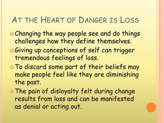AT THE HEART OF DANGER IS LOSS
 Changing the way people see and do things
challenges how they define themselves.
 Giving up conceptions of self can trigger
tremendous feelings of loss.
 To discard some part of their beliefs may
make people feel like they are diminishing
the past.
 The pain of disloyalty felt during change
results from loss and can be manifested
as denial or acting out.
 