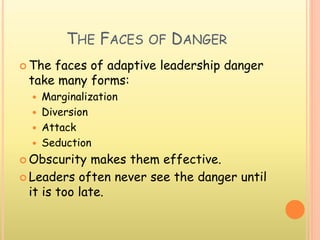 THE FACES OF DANGER
 The faces of adaptive leadership danger
take many forms:
 Marginalization
 Diversion
 Attack
 Seduction
 Obscurity makes them effective.
 Leaders often never see the danger until
it is too late.
 