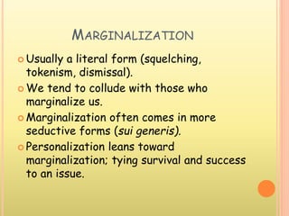 MARGINALIZATION
 Usually a literal form (squelching,
tokenism, dismissal).
 We tend to collude with those who
marginalize us.
 Marginalization often comes in more
seductive forms (sui generis).
 Personalization leans toward
marginalization; tying survival and success
to an issue.
 