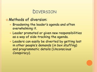 DIVERSION
 Methods of diversion:
 Broadening the leader’s agenda and often
overwhelming it.
 Leader promoted or given new responsibilities
as a way of side-tracking the agenda.
 Leaders can easily be diverted by getting lost
in other people’s demands (in box stuffing)
and programmatic details (Unconscious
Conspiracy).
 