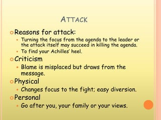 ATTACK
Reasons for attack:
 Turning the focus from the agenda to the leader or
the attack itself may succeed in killing the agenda.
 To find your Achilles’ heel.
Criticism
 Blame is misplaced but draws from the
message.
Physical
 Changes focus to the fight; easy diversion.
Personal
 Go after you, your family or your views.
 