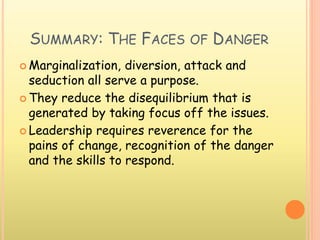 SUMMARY: THE FACES OF DANGER
 Marginalization, diversion, attack and
seduction all serve a purpose.
 They reduce the disequilibrium that is
generated by taking focus off the issues.
 Leadership requires reverence for the
pains of change, recognition of the danger
and the skills to respond.
 