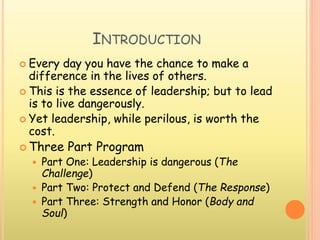 INTRODUCTION
 Every day you have the chance to make a
difference in the lives of others.
 This is the essence of leadership; but to lead
is to live dangerously.
 Yet leadership, while perilous, is worth the
cost.
 Three Part Program
 Part One: Leadership is dangerous (The
Challenge)
 Part Two: Protect and Defend (The Response)
 Part Three: Strength and Honor (Body and
Soul)
 