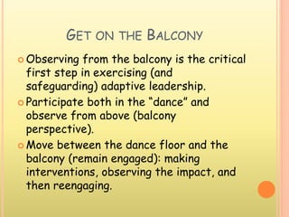 GET ON THE BALCONY
 Observing from the balcony is the critical
first step in exercising (and
safeguarding) adaptive leadership.
 Participate both in the “dance” and
observe from above (balcony
perspective).
 Move between the dance floor and the
balcony (remain engaged): making
interventions, observing the impact, and
then reengaging.
 