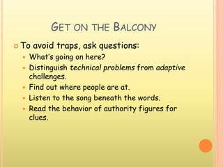 GET ON THE BALCONY
 To avoid traps, ask questions:
 What’s going on here?
 Distinguish technical problems from adaptive
challenges.
 Find out where people are at.
 Listen to the song beneath the words.
 Read the behavior of authority figures for
clues.
 