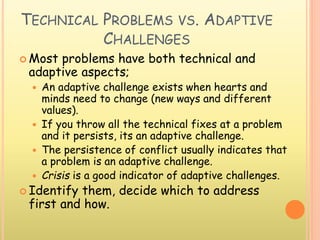 TECHNICAL PROBLEMS VS. ADAPTIVE
CHALLENGES
 Most problems have both technical and
adaptive aspects;
 An adaptive challenge exists when hearts and
minds need to change (new ways and different
values).
 If you throw all the technical fixes at a problem
and it persists, its an adaptive challenge.
 The persistence of conflict usually indicates that
a problem is an adaptive challenge.
 Crisis is a good indicator of adaptive challenges.
 Identify them, decide which to address
first and how.
 