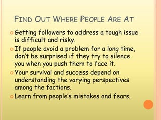 FIND OUT WHERE PEOPLE ARE AT
 Getting followers to address a tough issue
is difficult and risky.
 If people avoid a problem for a long time,
don’t be surprised if they try to silence
you when you push them to face it.
 Your survival and success depend on
understanding the varying perspectives
among the factions.
 Learn from people’s mistakes and fears.
 