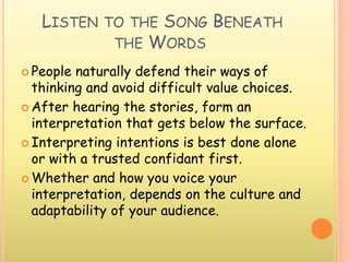 LISTEN TO THE SONG BENEATH
THE WORDS
 People naturally defend their ways of
thinking and avoid difficult value choices.
 After hearing the stories, form an
interpretation that gets below the surface.
 Interpreting intentions is best done alone
or with a trusted confidant first.
 Whether and how you voice your
interpretation, depends on the culture and
adaptability of your audience.
 