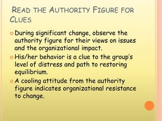 READ THE AUTHORITY FIGURE FOR
CLUES
 During significant change, observe the
authority figure for their views on issues
and the organizational impact.
 His/her behavior is a clue to the group’s
level of distress and path to restoring
equilibrium.
 A cooling attitude from the authority
figure indicates organizational resistance
to change.
 