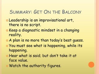 SUMMARY: GET ON THE BALCONY
 Leadership is an improvisational art,
there is no script.
 Keep a diagnostic mindset in a changing
reality.
 A plan is no more than today’s best guess.
 You must see what is happening, while its
happening.
 Hear what is said; but don’t take it at
face value.
 Watch the authority figures.
 
