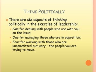 THINK POLITICALLY
 There are six aspects of thinking
politically in the exercise of leadership:
 One for dealing with people who are with you
on the issue;
 One for managing those who are in opposition;
 Four for working with those who are
uncommitted but wary – the people you are
trying to move.
 