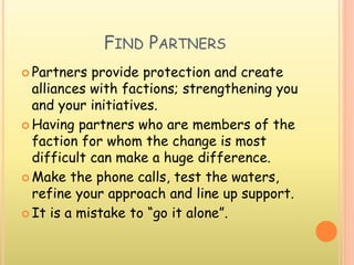 FIND PARTNERS
 Partners provide protection and create
alliances with factions; strengthening you
and your initiatives.
 Having partners who are members of the
faction for whom the change is most
difficult can make a huge difference.
 Make the phone calls, test the waters,
refine your approach and line up support.
 It is a mistake to “go it alone”.
 