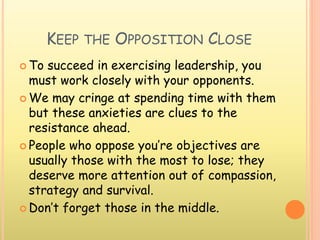 KEEP THE OPPOSITION CLOSE
 To succeed in exercising leadership, you
must work closely with your opponents.
 We may cringe at spending time with them
but these anxieties are clues to the
resistance ahead.
 People who oppose you’re objectives are
usually those with the most to lose; they
deserve more attention out of compassion,
strategy and survival.
 Don’t forget those in the middle.
 