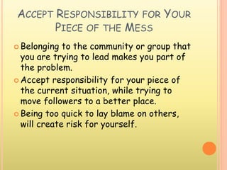 ACCEPT RESPONSIBILITY FOR YOUR
PIECE OF THE MESS
 Belonging to the community or group that
you are trying to lead makes you part of
the problem.
 Accept responsibility for your piece of
the current situation, while trying to
move followers to a better place.
 Being too quick to lay blame on others,
will create risk for yourself.
 