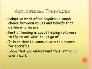 ACKNOWLEDGE THEIR LOSS
 Adaptive work often requires a tough
choice between values and beliefs that
define who we are.
 Part of leading is about helping followers
to figure out what to let go of.
 It is critical to communicate the reason
for sacrifice.
 Show that you understand that letting go
is difficult.
 