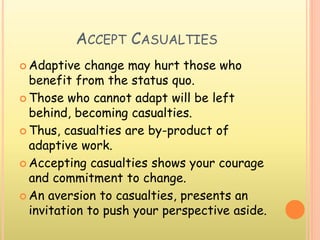 ACCEPT CASUALTIES
 Adaptive change may hurt those who
benefit from the status quo.
 Those who cannot adapt will be left
behind, becoming casualties.
 Thus, casualties are by-product of
adaptive work.
 Accepting casualties shows your courage
and commitment to change.
 An aversion to casualties, presents an
invitation to push your perspective aside.
 