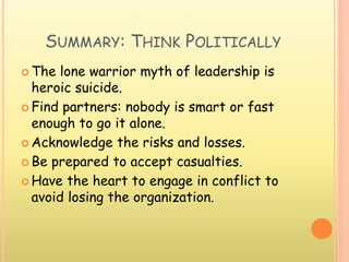 SUMMARY: THINK POLITICALLY
 The lone warrior myth of leadership is
heroic suicide.
 Find partners: nobody is smart or fast
enough to go it alone.
 Acknowledge the risks and losses.
 Be prepared to accept casualties.
 Have the heart to engage in conflict to
avoid losing the organization.
 