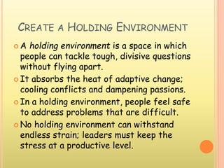 CREATE A HOLDING ENVIRONMENT
 A holding environment is a space in which
people can tackle tough, divisive questions
without flying apart.
 It absorbs the heat of adaptive change;
cooling conflicts and dampening passions.
 In a holding environment, people feel safe
to address problems that are difficult.
 No holding environment can withstand
endless strain; leaders must keep the
stress at a productive level.
 