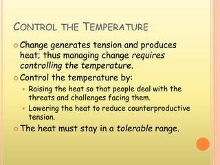 CONTROL THE TEMPERATURE
 Change generates tension and produces
heat; thus managing change requires
controlling the temperature.
 Control the temperature by:
 Raising the heat so that people deal with the
threats and challenges facing them.
 Lowering the heat to reduce counterproductive
tension.
 The heat must stay in a tolerable range.
 