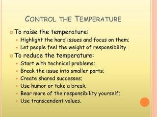 CONTROL THE TEMPERATURE
 To raise the temperature:
 Highlight the hard issues and focus on them;
 Let people feel the weight of responsibility.
 To reduce the temperature:
 Start with technical problems;
 Break the issue into smaller parts;
 Create shared successes;
 Use humor or take a break;
 Bear more of the responsibility yourself;
 Use transcendent values.
 