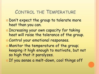 CONTROL THE TEMPERATURE
 Don’t expect the group to tolerate more
heat than you can.
 Increasing your own capacity for taking
heat will raise the tolerance of the group.
 Control your emotional responses.
 Monitor the temperature of the group;
keeping it high enough to motivate, but not
so high that it paralyzes.
 If you sense a melt-down, cool things off
 