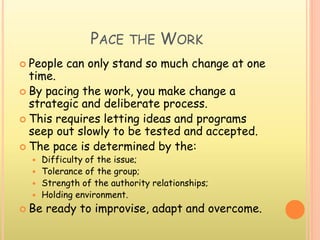 PACE THE WORK
 People can only stand so much change at one
time.
 By pacing the work, you make change a
strategic and deliberate process.
 This requires letting ideas and programs
seep out slowly to be tested and accepted.
 The pace is determined by the:
 Difficulty of the issue;
 Tolerance of the group;
 Strength of the authority relationships;
 Holding environment.
 Be ready to improvise, adapt and overcome.
 