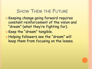 SHOW THEM THE FUTURE
 Keeping change going forward requires
constant reinforcement of the vision and
“dream” (what they’re fighting for).
 Keep the “dream” tangible.
 Helping followers see the “dream” will
keep them from focusing on the losses.
 