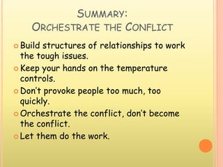 SUMMARY:
ORCHESTRATE THE CONFLICT
 Build structures of relationships to work
the tough issues.
 Keep your hands on the temperature
controls.
 Don’t provoke people too much, too
quickly.
 Orchestrate the conflict, don’t become
the conflict.
 Let them do the work.
 